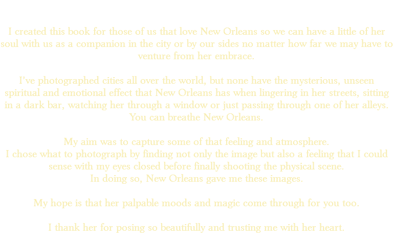 &nbsp;I created this book for those of us that love New Orleans so we can have a little of her soul with us as a companion in the city or by our sides no matter how far we may have to venture from her embrace. I’ve photographed cities all over the world, but none have the mysterious, unseen spiritual and emotional effect that New Orleans has when lingering in her streets, sitting in a dark bar, watching her through a window or just passing through one of her alleys. You can breathe New Orleans. My aim was to capture some of that feeling and atmosphere. I chose what to photograph by finding not only the image but also a feeling that I could sense with my eyes closed before finally shooting the physical scene. In doing so, New Orleans gave me these images. My hope is that her palpable moods and magic come through for you too. I thank her for posing so beautifully and trusting me with her heart. 