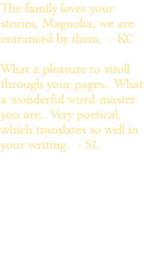 The family loves your stories, Magnolia, we are entranced by them. - KC What a pleasure to stroll through your pages. What a wonderful word-master you are. Very poetical, which translates so well in your writing. - SL 