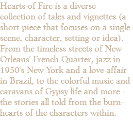 Hearts of Fire is a diverse collection of tales and vignettes (a short piece that focuses on a single scene, character, setting or idea). From the timeless streets of New Orleans' French Quarter, jazz in 1950's New York and a love affair in Brazil, to the colorful music and caravans of Gypsy life and more - the stories all told from the burn- hearts of the characters within.