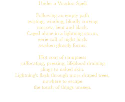 Under a Voodoo Spell Following an empty path twisting, winding, blindly curving narrow, bent and black. Caged alone in a lightning storm, eerie call of night birds awaken ghostly forms. Hot coat of dampness suffocating, pressing, lifeblood draining clings to naked skin. Lightning's flash through moss draped trees, nowhere to escape the touch of things unseen. 