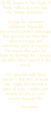 All the poems in The Book of Petals reflect, in some way, the beauty of flowers. During her turbulent childhood, Magnolia discovered a poetry anthology that gave her an otherwise unknown warm and welcoming place of comfort. The poems also gave her hope by showing her a beauty she didn't know existed in the world. Her intention with these poems is that they, in some way, might also provide a place of hope, comfort and beauty for you on your journey through life. ~The Editors 