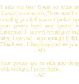 &nbsp;I miss my best friend so badly at times it's unbearable. The reason I'm emailing you is because I picked up your poetry book and opened it randomly; I knew it would give me what I needed - sure enough it did. Thank you, I deeply appreciate you. - AD Your poems are so rich and deep with feelings. I loved them. - AC 