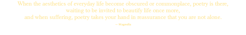 When the aesthetics of everyday life become obscured or commonplace, poetry is there, waiting to be invited to beautify life once more, and when suffering, poetry takes your hand in reassurance that you are not alone. ~ Magnolia 